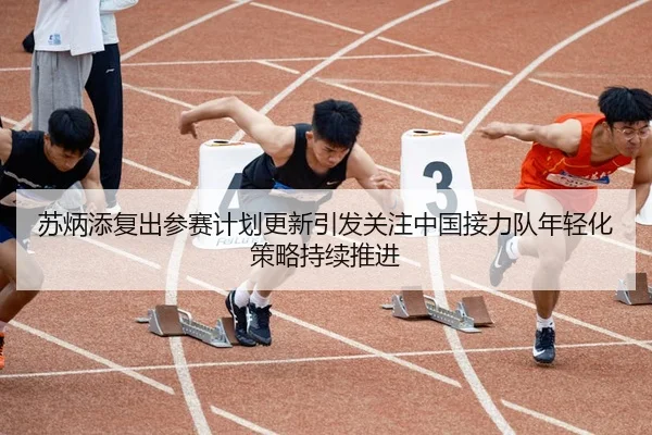 苏炳添复出参赛计划更新引发关注中国接力队年轻化策略持续推进