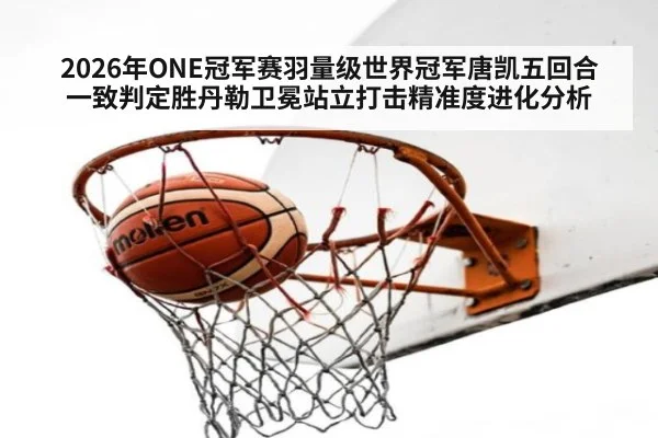 2026年ONE冠军赛羽量级世界冠军唐凯五回合一致判定胜丹勒卫冕站立打击精准度进化分析