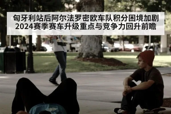 匈牙利站后阿尔法罗密欧车队积分困境加剧 2024赛季赛车升级重点与竞争力回升前瞻